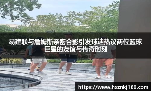 易建联与詹姆斯亲密合影引发球迷热议两位篮球巨星的友谊与传奇时刻